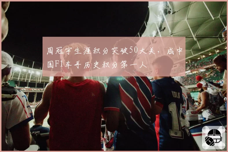 周冠宇生涯积分突破50大关,成中国F1车手历史积分第一人
