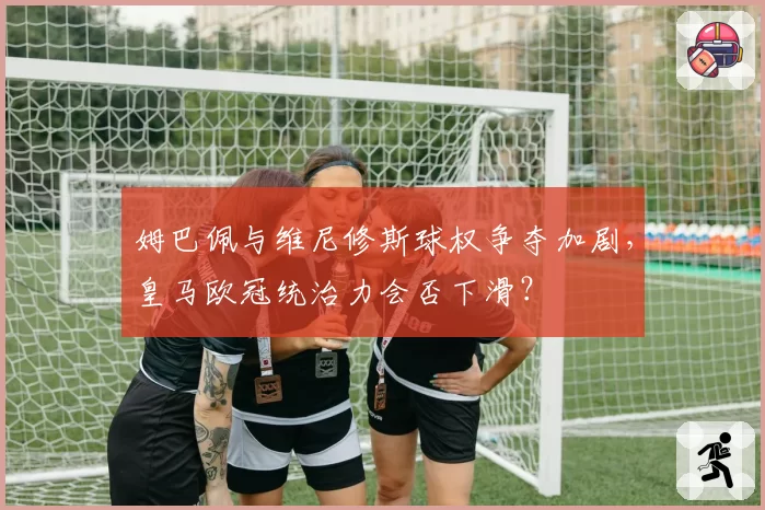 姆巴佩与维尼修斯球权争夺加剧,皇马欧冠统治力会否下滑?