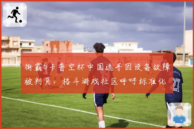 街霸6卡普空杯中国选手因设备故障被判负,格斗游戏社区呼吁标准化硬件