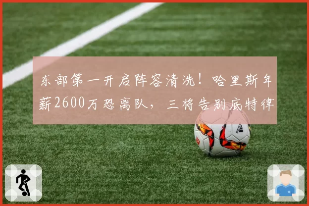 东部第一开启阵容清洗！哈里斯年薪2600万恐离队，三将告别底特律