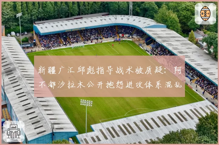 新疆广汇邱彪指导战术被质疑:阿不都沙拉木公开抱怨进攻体系混乱