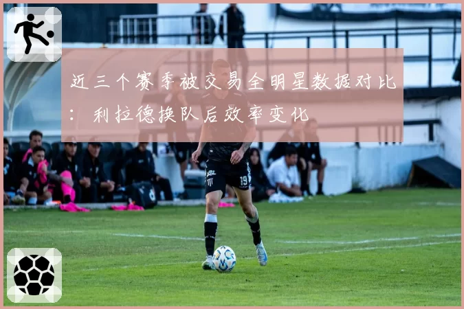 近三个赛季被交易全明星数据对比：利拉德换队后效率变化