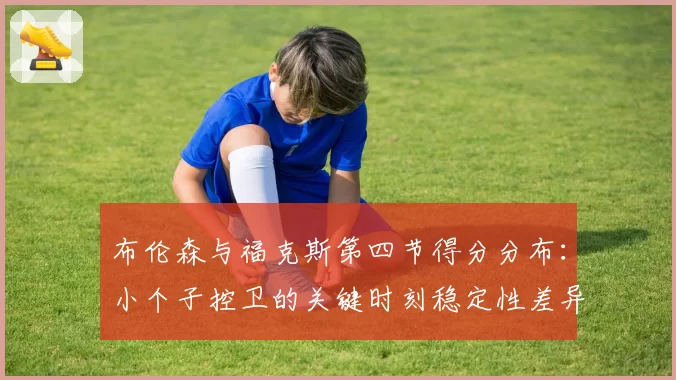 布伦森与福克斯第四节得分分布：小个子控卫的关键时刻稳定性差异