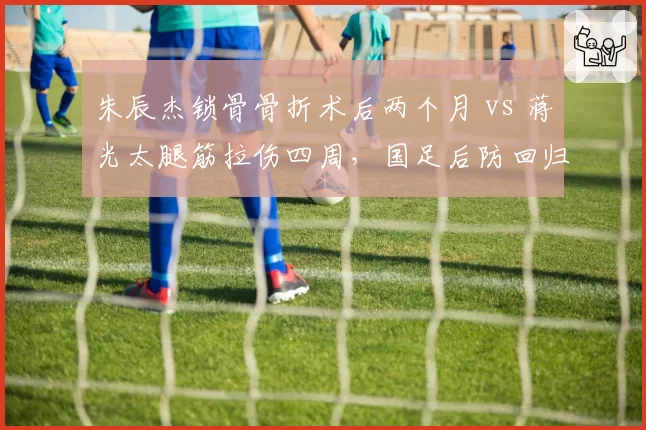 朱辰杰锁骨骨折术后两个月 vs 蒋光太腿筋拉伤四周，国足后防回归节点错位