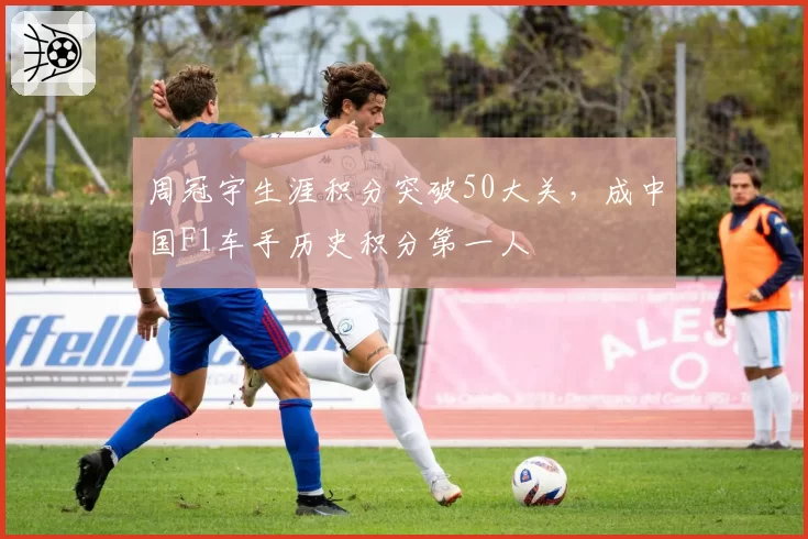 周冠宇生涯积分突破50大关,成中国F1车手历史积分第一人