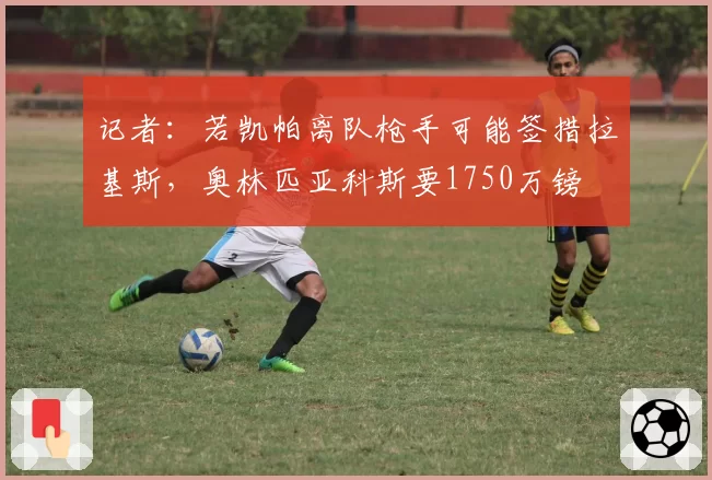 记者：若凯帕离队枪手可能签措拉基斯，奥林匹亚科斯要1750万镑