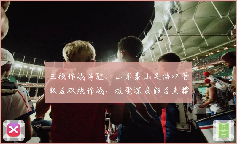 三线作战考验：山东泰山足协杯晋级后双线作战，板凳深度能否支撑争冠冲刺？