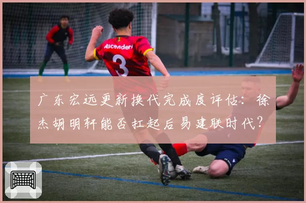 广东宏远更新换代完成度评估：徐杰胡明轩能否扛起后易建联时代？