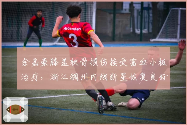 余嘉豪膝盖软骨损伤接受富血小板治疗，浙江稠州内线新星恢复良好