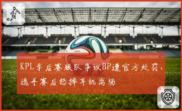 KPL季后赛狼队争议BP遭官方处罚,选手赛后怒摔耳机离场