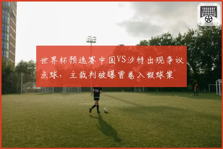 世界杯预选赛中国VS沙特出现争议点球，主裁判被曝曾卷入假球案