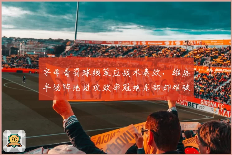 字母哥罚球线策应战术奏效,雄鹿半场阵地进攻效率冠绝东部却难破包夹__br_