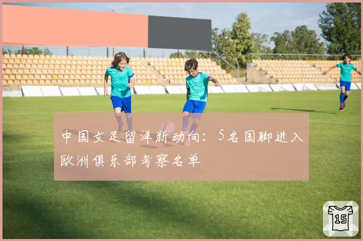 中国女足留洋新动向：5名国脚进入欧洲俱乐部考察名单