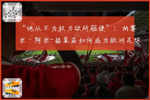 “他从不为权力欲所驱使”：纳赛尔·阿尔-赫莱菲如何成为欧洲足球核心人物（2026年5月30日）