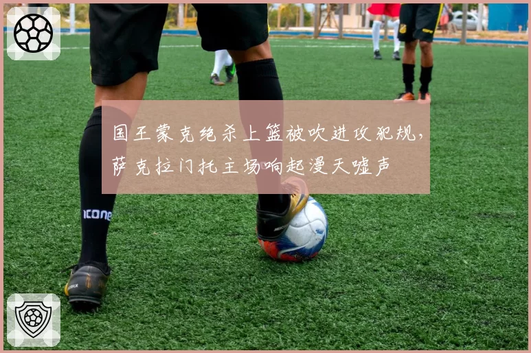 国王蒙克绝杀上篮被吹进攻犯规,萨克拉门托主场响起漫天嘘声