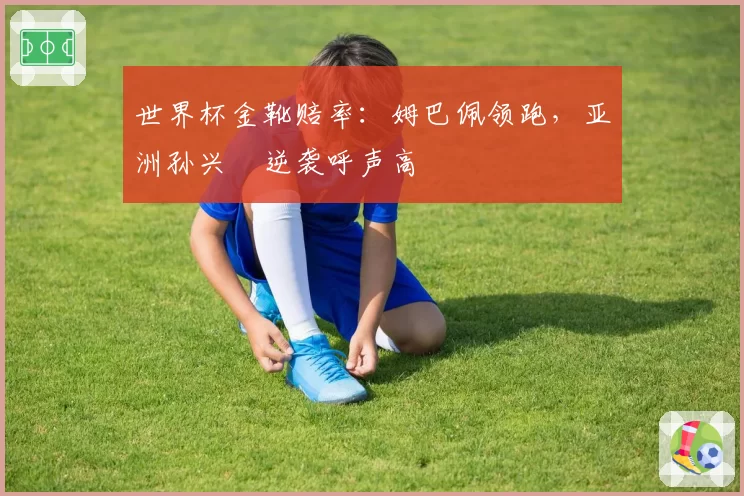 世界杯金靴赔率：姆巴佩领跑，亚洲孙兴慜逆袭呼声高