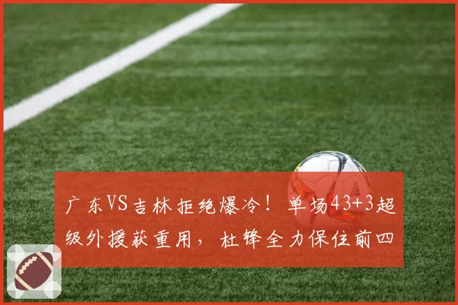 广东VS吉林拒绝爆冷！单场43+3超级外援获重用，杜锋全力保住前四