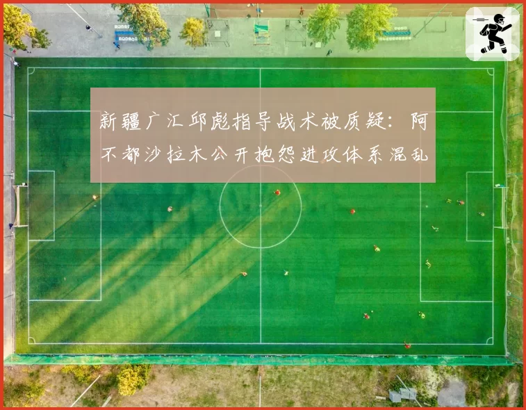 新疆广汇邱彪指导战术被质疑:阿不都沙拉木公开抱怨进攻体系混乱
