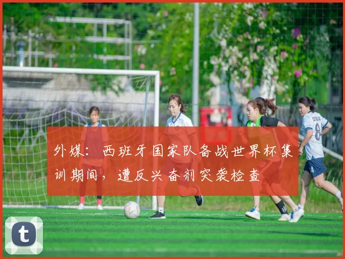 外媒：西班牙国家队备战世界杯集训期间，遭反兴奋剂突袭检查