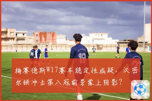 梅赛德斯W17赛车稳定性成疑，汉密尔顿冲击第八冠前景蒙上阴影？