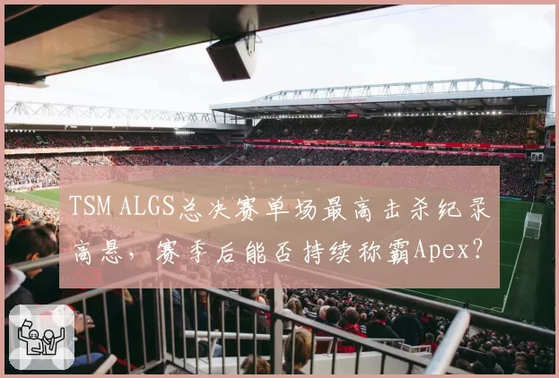 TSM ALGS总决赛单场最高击杀纪录高悬,赛季后能否持续称霸Apex?