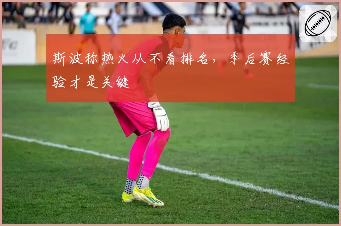 斯波称热火从不看排名,季后赛经验才是关键