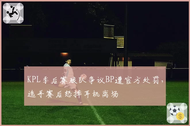 KPL季后赛狼队争议BP遭官方处罚,选手赛后怒摔耳机离场