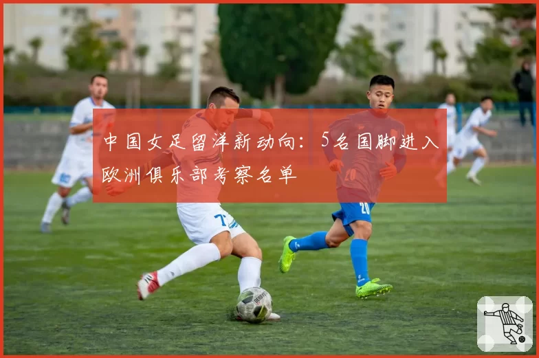 中国女足留洋新动向：5名国脚进入欧洲俱乐部考察名单