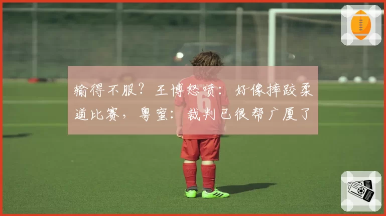 输得不服？王博怒喷：好像摔跤柔道比赛，粤蜜：裁判已很帮广厦了