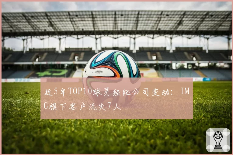 近5年TOP10球员经纪公司变动：IMG旗下客户流失7人