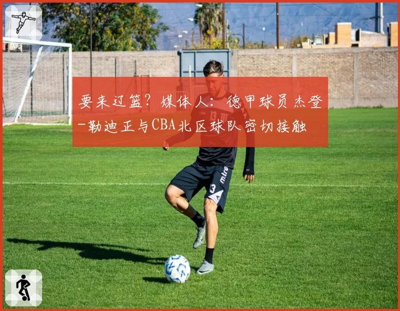 要来辽篮?媒体人:德甲球员杰登-勒迪正与CBA北区球队密切接触