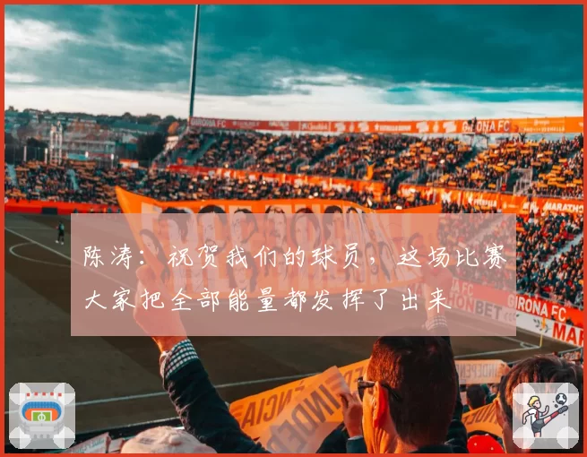 陈涛:祝贺我们的球员,这场比赛大家把全部能量都发挥了出来