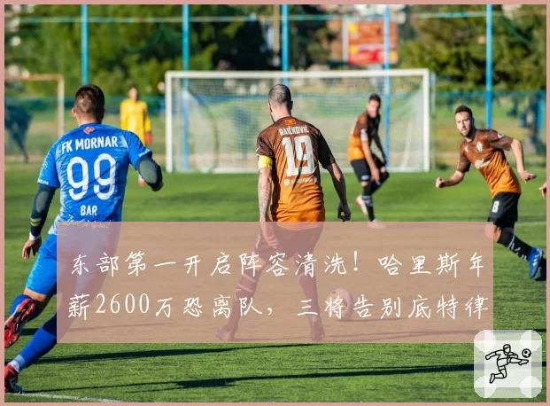 东部第一开启阵容清洗！哈里斯年薪2600万恐离队，三将告别底特律