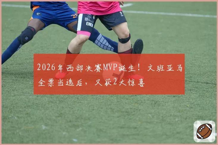 2026年西部决赛MVP诞生！文班亚马全票当选后，又获2大惊喜