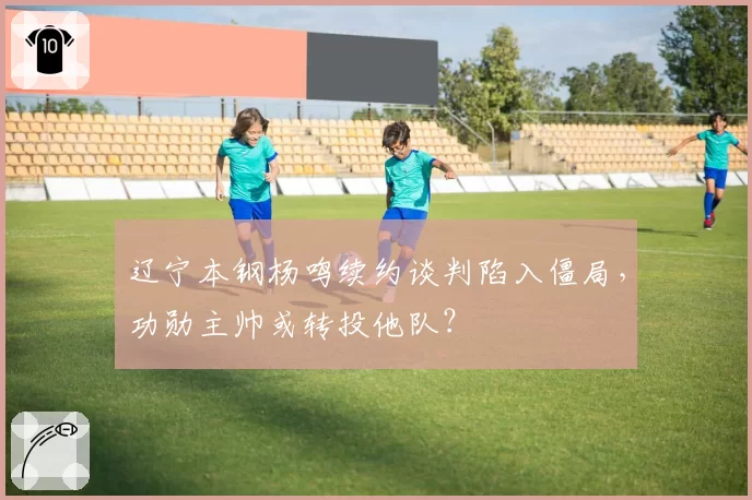 辽宁本钢杨鸣续约谈判陷入僵局，功勋主帅或转投他队？
