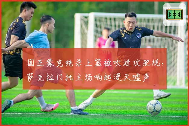 国王蒙克绝杀上篮被吹进攻犯规,萨克拉门托主场响起漫天嘘声