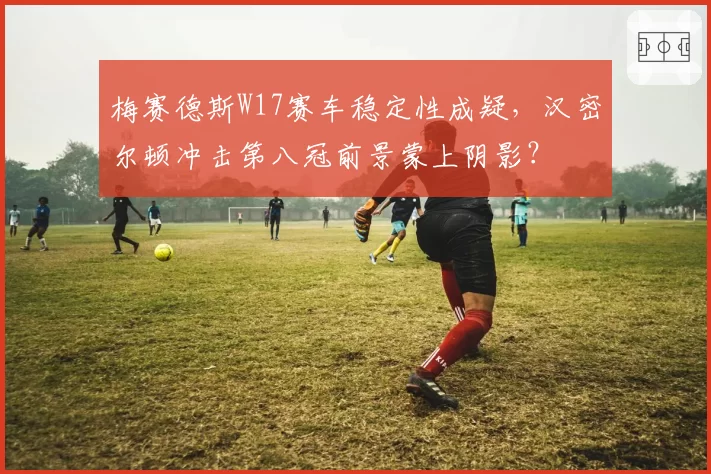 梅赛德斯W17赛车稳定性成疑，汉密尔顿冲击第八冠前景蒙上阴影？