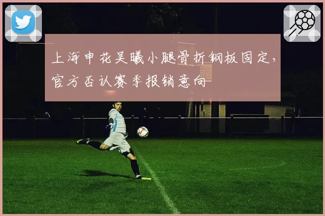 上海申花吴曦小腿骨折钢板固定，官方否认赛季报销意向