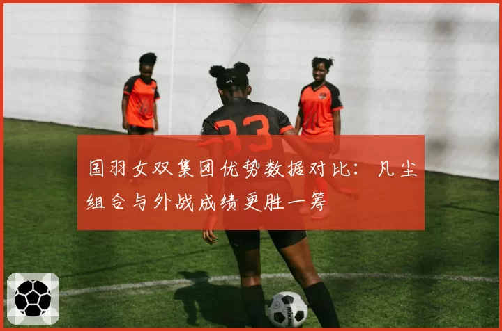 国羽女双集团优势数据对比：凡尘组合与外战成绩更胜一筹