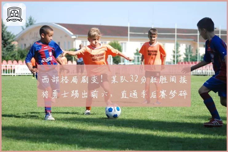 西部格局剧变！某队32分狂胜间接将勇士踢出前六，直通季后赛梦碎