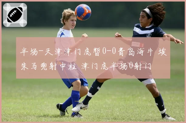半场-天津津门虎暂0-0青岛海牛 埃朱马兜射中柱 津门虎半场0射门