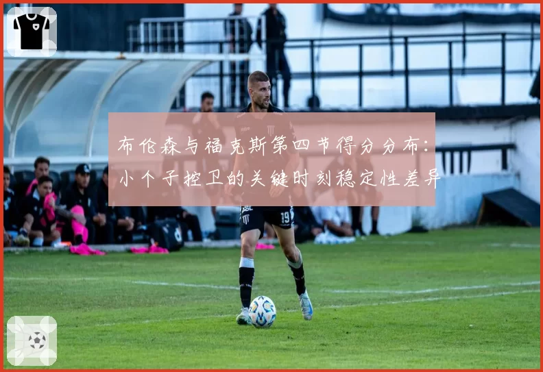 布伦森与福克斯第四节得分分布：小个子控卫的关键时刻稳定性差异