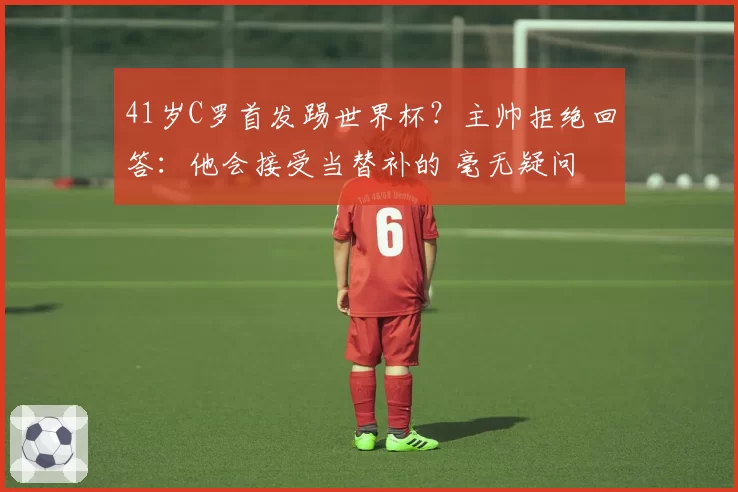 41岁C罗首发踢世界杯？主帅拒绝回答：他会接受当替补的 毫无疑问